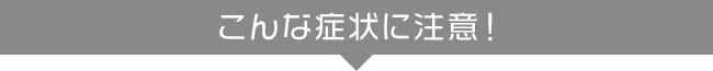 こんな症状に注意！