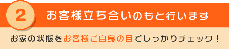 2 お客様立ち合いのもと行います お家の状態をお客様ご自身の目でしっかりチェック！