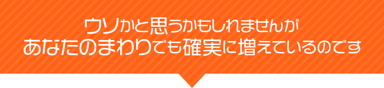 あなたのまわりでも確実に増えているのです。