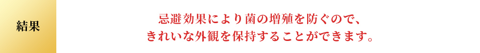 結果 忌避効果により菌の増殖を防ぐので、 きれいな外観を保持することができます。